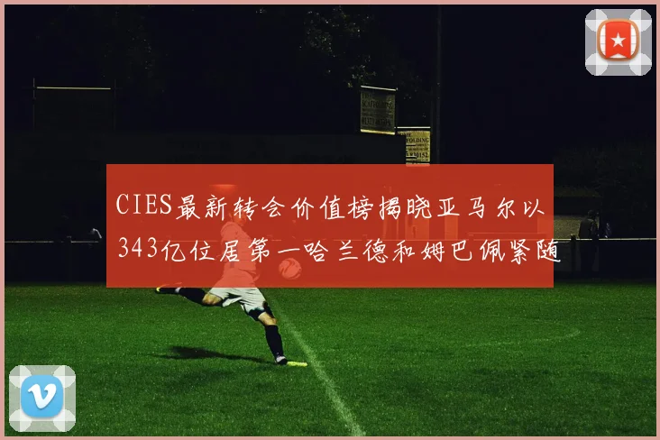CIES最新转会价值榜揭晓亚马尔以343亿位居第一哈兰德和姆巴佩紧随其后