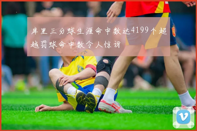 库里三分球生涯命中数达4199个超越罚球命中数令人惊讶