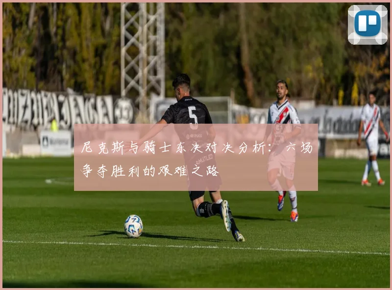 尼克斯与骑士东决对决分析：六场争夺胜利的艰难之路