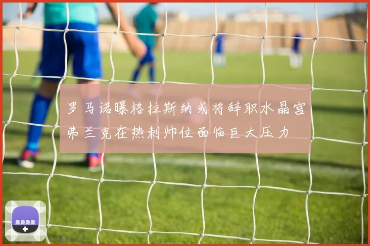 罗马诺曝格拉斯纳或将辞职水晶宫弗兰克在热刺帅位面临巨大压力
