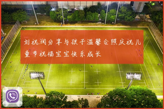 刘祝润分享与孩子温馨合照庆祝儿童节祝福宝宝快乐成长