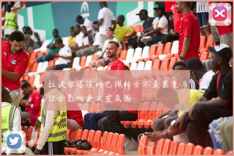 拉波尔塔谈姆巴佩转会不羡慕皇马称会影响更衣室氛围