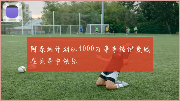 阿森纳计划以4000万争夺格伊曼城在竞争中领先