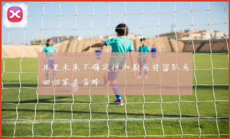 库里未来不确定性加剧或将留队或回归家乡黄蜂