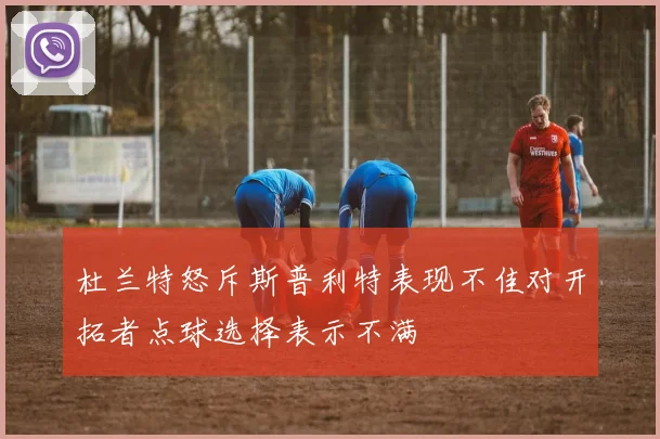 杜兰特怒斥斯普利特表现不佳对开拓者点球选择表示不满