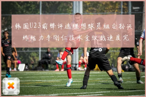 韩国U23前锋评选理想球员组合孙兴慜终结力李刚仁技术金玟哉速度完美融合