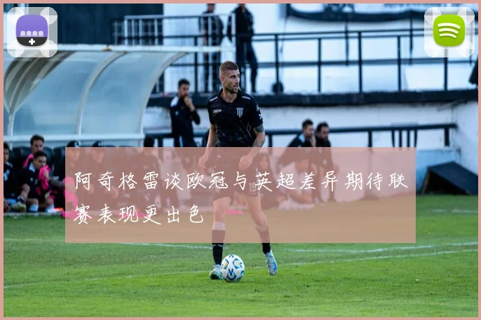 阿奇格雷谈欧冠与英超差异期待联赛表现更出色