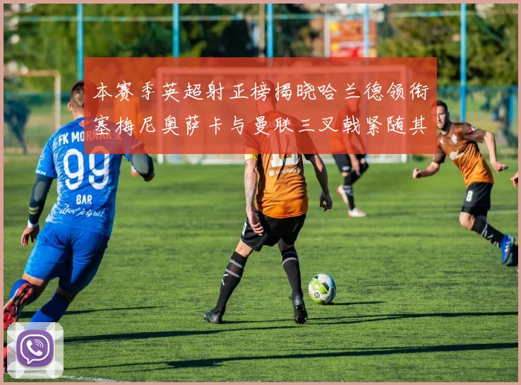 本赛季英超射正榜揭晓哈兰德领衔塞梅尼奥萨卡与曼联三叉戟紧随其后