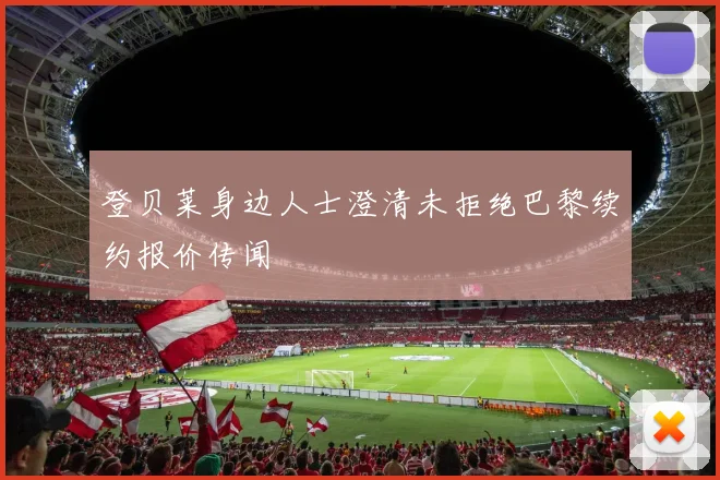 登贝莱身边人士澄清未拒绝巴黎续约报价传闻