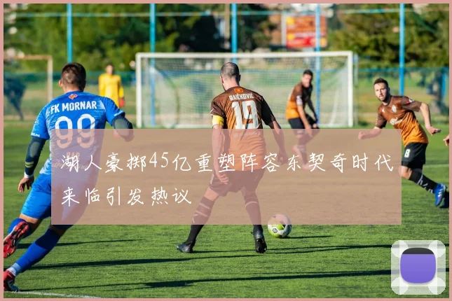 湖人豪掷45亿重塑阵容东契奇时代来临引发热议